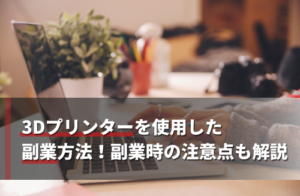 3Dプリンターを使用した副業方法！副業時の注意点も解説