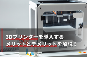 3Dプリンターを導入するメリットとデメリットを解説！活用事例も紹介