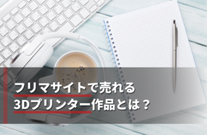 フリマサイトで始める3Dプリンター副業！初心者でも売れる商品12選と販売手順を解説